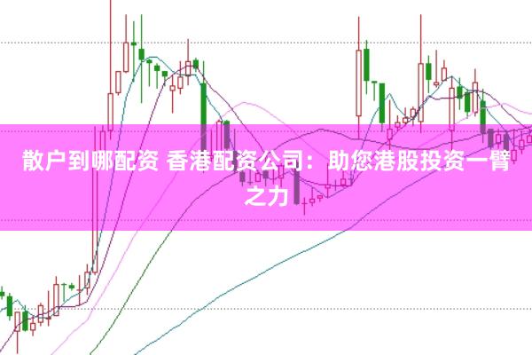 散户到哪配资 香港配资公司：助您港股投资一臂之力