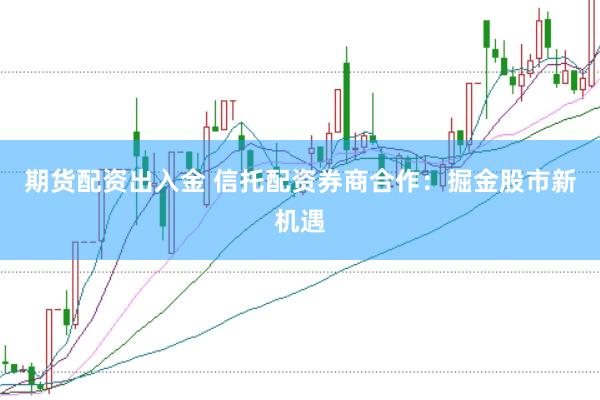 期货配资出入金 信托配资券商合作：掘金股市新机遇