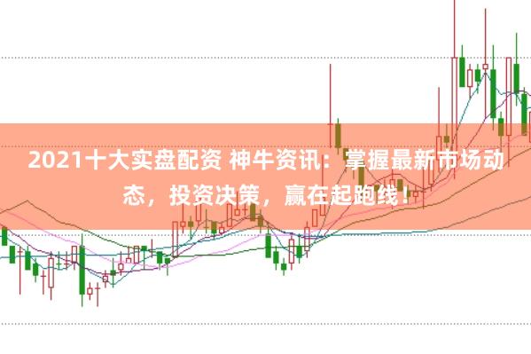 2021十大实盘配资 神牛资讯：掌握最新市场动态，投资决策，赢在起跑线！