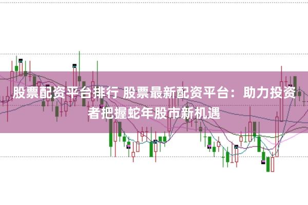股票配资平台排行 股票最新配资平台：助力投资者把握蛇年股市新机遇