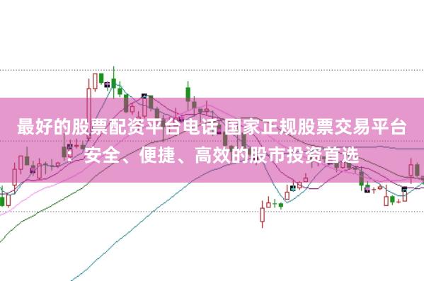 最好的股票配资平台电话 国家正规股票交易平台：安全、便捷、高效的股市投资首选